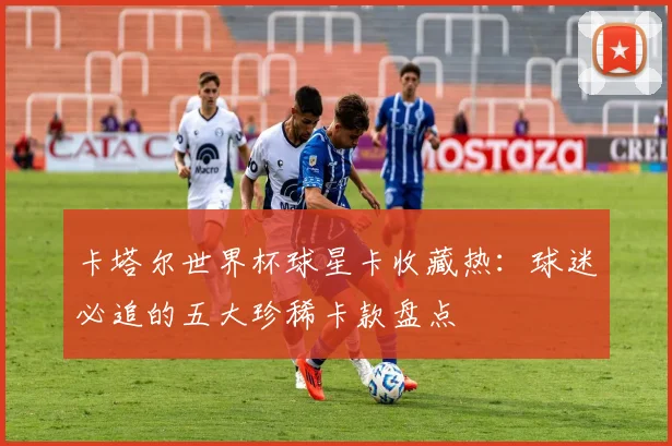 卡塔尔世界杯球星卡收藏热：球迷必追的五大珍稀卡款盘点
