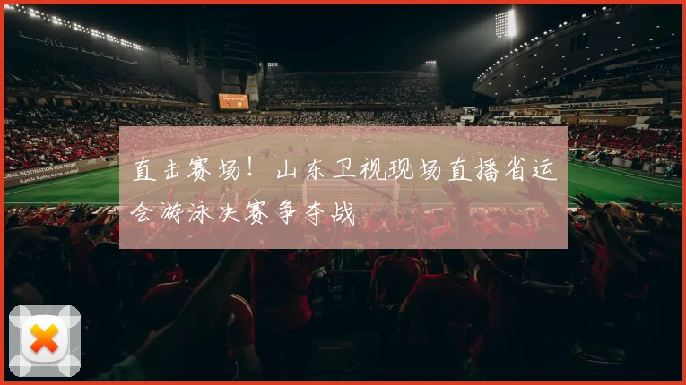 直击赛场！山东卫视现场直播省运会游泳决赛争夺战