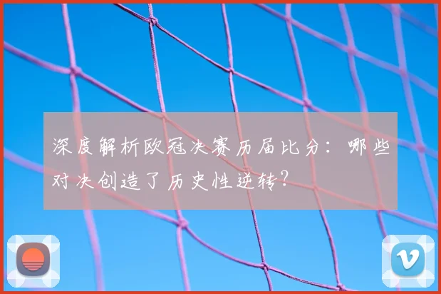 深度解析欧冠决赛历届比分：哪些对决创造了历史性逆转？