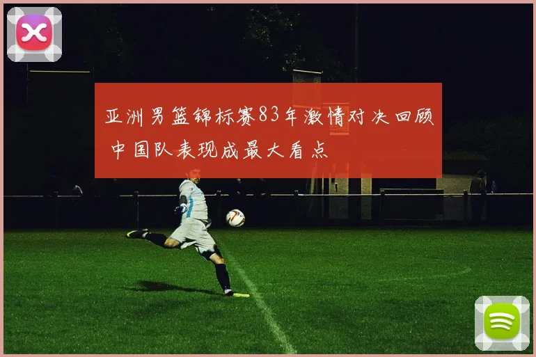 亚洲男篮锦标赛83年激情对决回顾 中国队表现成最大看点