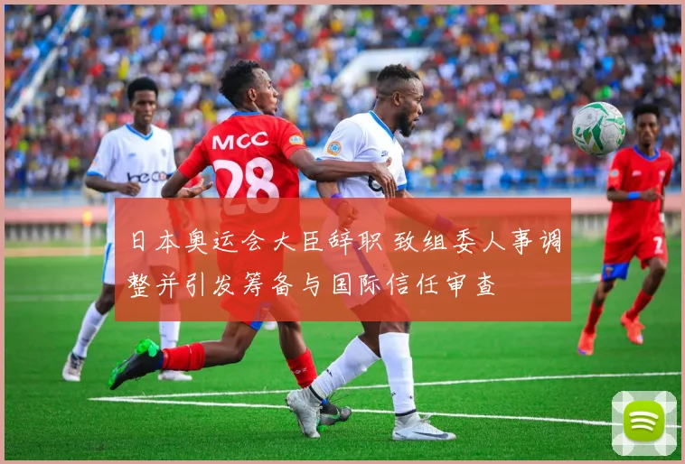 日本奥运会大臣辞职 致组委人事调整并引发筹备与国际信任审查