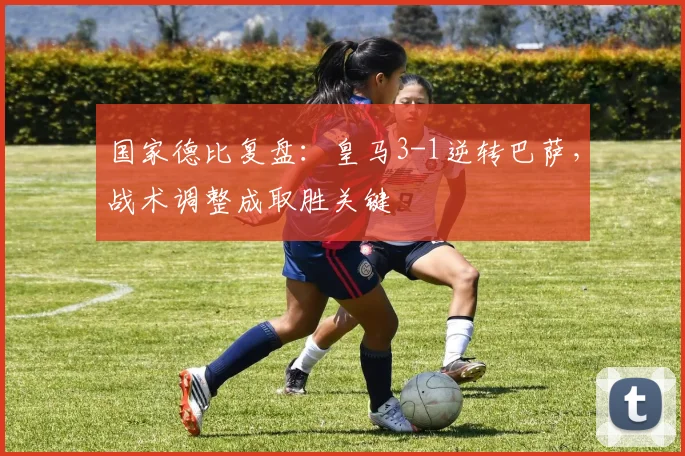 国家德比复盘：皇马3-1逆转巴萨，战术调整成取胜关键