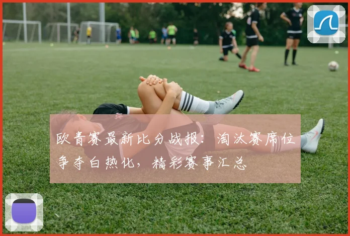 欧青赛最新比分战报：淘汰赛席位争夺白热化，精彩赛事汇总