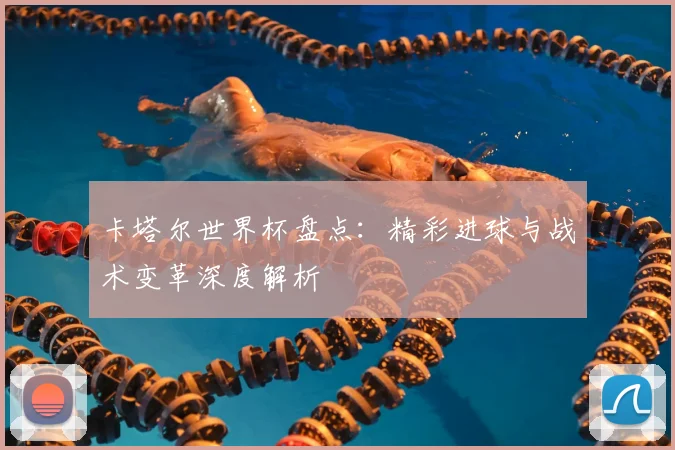 卡塔尔世界杯盘点：精彩进球与战术变革深度解析