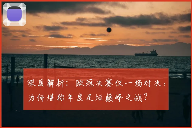 深度解析：欧冠决赛仅一场对决，为何堪称年度足坛巅峰之战？