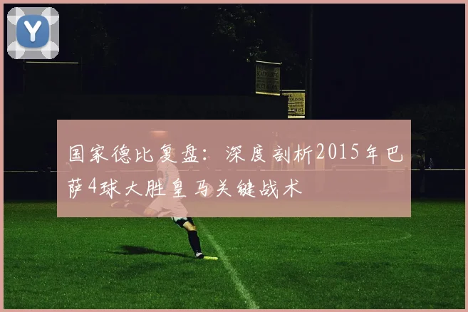 国家德比复盘：深度剖析2015年巴萨4球大胜皇马关键战术
