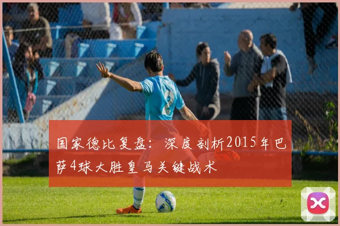 国家德比复盘：深度剖析2015年巴萨4球大胜皇马关键战术