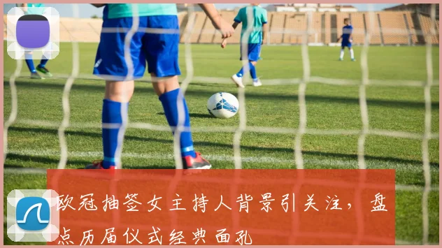 欧冠抽签女主持人背景引关注，盘点历届仪式经典面孔