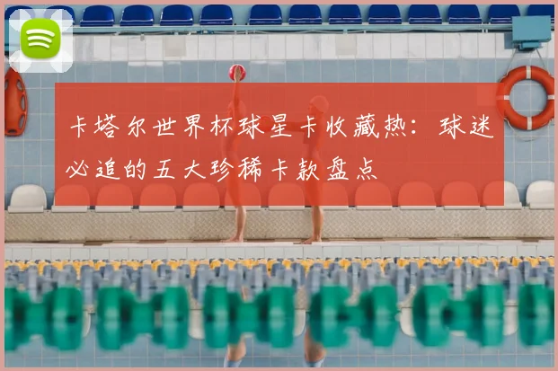 卡塔尔世界杯球星卡收藏热：球迷必追的五大珍稀卡款盘点